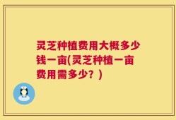 灵芝种植费用大概多少钱一亩(灵芝种植一亩费用需多少？)