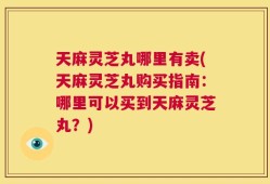 天麻灵芝丸哪里有卖(天麻灵芝丸购买指南：哪里可以买到天麻灵芝丸？)