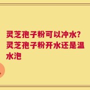 灵芝孢子粉可以冲水？灵芝孢子粉开水还是温水泡