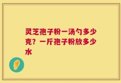 灵芝孢子粉一汤勺多少克？一斤孢子粉放多少水