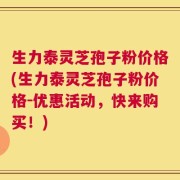 生力泰灵芝孢子粉价格(生力泰灵芝孢子粉价格-优惠活动，快来购买！)