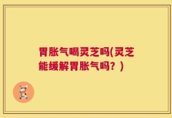 胃胀气喝灵芝吗(灵芝能缓解胃胀气吗？)