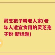 灵芝孢子粉老人家(老年人适宜食用的灵芝孢子粉-新标题)