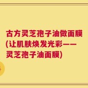 古方灵芝孢子油做面膜(让肌肤焕发光彩——灵芝孢子油面膜)
