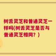 树舌灵芝和普通灵芝一样吗(树舌灵芝是否与普通灵芝相同？)