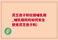灵芝孢子粉权健哺乳期_哺乳期妈妈如何安全使用灵芝孢子粉)
