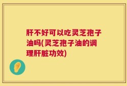 肝不好可以吃灵芝孢子油吗(灵芝孢子油的调理肝脏功效)