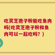 吃灵芝孢子粉能吃鱼肉吗(吃灵芝孢子粉和鱼肉可以一起吃吗？)