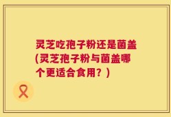 灵芝吃孢子粉还是菌盖(灵芝孢子粉与菌盖哪个更适合食用？)