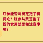 红参能否与灵芝孢子粉同吃？红参与灵芝孢子粉的食用禁忌和注意事项？