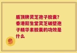 盾顶牌灵芝孢子胶囊？香港懿生堂灵芝破壁孢子精华素胶囊的功效是什么