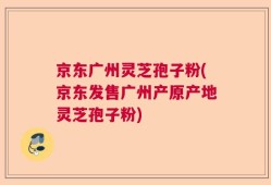 京东广州灵芝孢子粉(京东发售广州产原产地灵芝孢子粉)