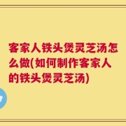 客家人铁头煲灵芝汤怎么做(如何制作客家人的铁头煲灵芝汤)