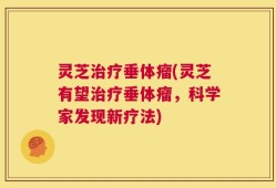 灵芝治疗垂体瘤(灵芝有望治疗垂体瘤，科学家发现新疗法)