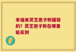 幸福来灵芝孢子粉罐装的？灵芝孢子粉在哪里能买到