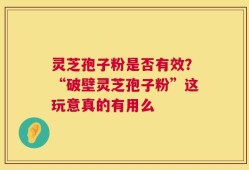 灵芝孢子粉是否有效？“破壁灵芝孢子粉”这玩意真的有用么