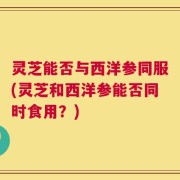 灵芝能否与西洋参同服(灵芝和西洋参能否同时食用？)