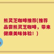 熊灵芝咖啡推荐(推荐品尝熊灵芝咖啡，带来健康美味体验！)