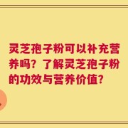 灵芝孢子粉可以补充营养吗？了解灵芝孢子粉的功效与营养价值？