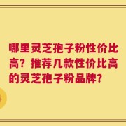 哪里灵芝孢子粉性价比高？推荐几款性价比高的灵芝孢子粉品牌？