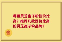 哪里灵芝孢子粉性价比高？推荐几款性价比高的灵芝孢子粉品牌？