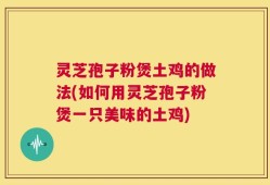 灵芝孢子粉煲土鸡的做法(如何用灵芝孢子粉煲一只美味的土鸡)