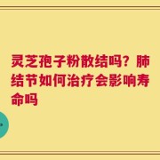灵芝孢子粉散结吗？肺结节如何治疗会影响寿命吗