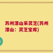 苏州潭山采灵芝(苏州潭山：灵芝宝库)