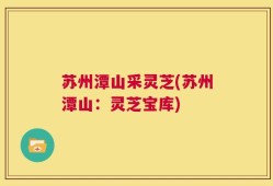 苏州潭山采灵芝(苏州潭山：灵芝宝库)