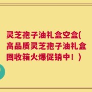 灵芝孢子油礼盒空盒(高品质灵芝孢子油礼盒回收箱火爆促销中！)