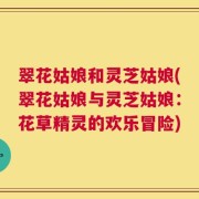 翠花姑娘和灵芝姑娘(翠花姑娘与灵芝姑娘：花草精灵的欢乐冒险)