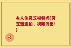 有人偷灵芝视频吗(灵芝遭盗拍，视频流出！)