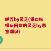 嘲弄by灵芝(重口味模玩网友的灵芝by恶意嘲讽)