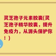 灵芝孢子元素胶囊(灵芝孢子精华胶囊，提升免疫力，从源头保护你！)