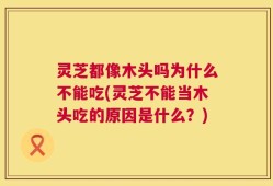 灵芝都像木头吗为什么不能吃(灵芝不能当木头吃的原因是什么？)