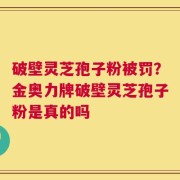 破壁灵芝孢子粉被罚？金奥力牌破壁灵芝孢子粉是真的吗
