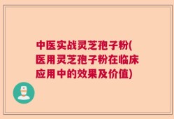 中医实战灵芝孢子粉(医用灵芝孢子粉在临床应用中的效果及价值)
