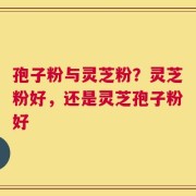 孢子粉与灵芝粉？灵芝粉好，还是灵芝孢子粉好