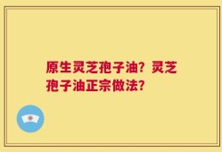原生灵芝孢子油？灵芝孢子油正宗做法？