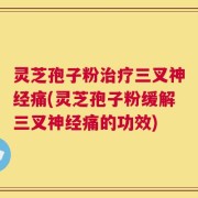灵芝孢子粉治疗三叉神经痛(灵芝孢子粉缓解三叉神经痛的功效)