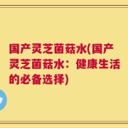 国产灵芝菌菇水(国产灵芝菌菇水：健康生活的必备选择)