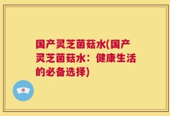 国产灵芝菌菇水(国产灵芝菌菇水：健康生活的必备选择)