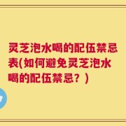 灵芝泡水喝的配伍禁忌表(如何避免灵芝泡水喝的配伍禁忌？)