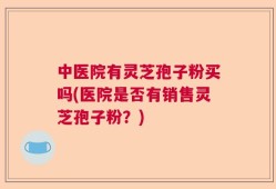 中医院有灵芝孢子粉买吗(医院是否有销售灵芝孢子粉？)