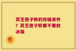 灵芝孢子粉的存储条件？灵芝孢子粉要不要放冰箱
