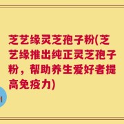 芝艺缘灵芝孢子粉(芝艺缘推出纯正灵芝孢子粉，帮助养生爱好者提高免疫力)