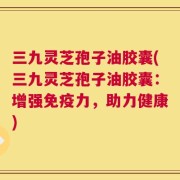 三九灵芝孢子油胶囊(三九灵芝孢子油胶囊：增强免疫力，助力健康)
