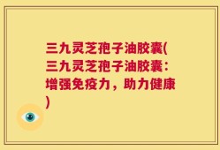 三九灵芝孢子油胶囊(三九灵芝孢子油胶囊：增强免疫力，助力健康)