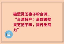 破壁灵芝孢子粉台湾_“台湾特产：高效破壁灵芝孢子粉，提升免疫力”