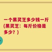 一个黑灵芝多少钱一斤(黑灵芝：每斤价格是多少？)